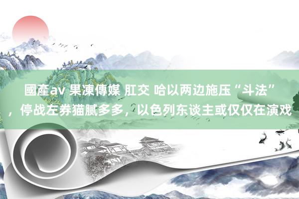 國產av 果凍傳媒 肛交 哈以两边施压“斗法”，停战左券猫腻多多，以色列东谈主或仅仅在演戏