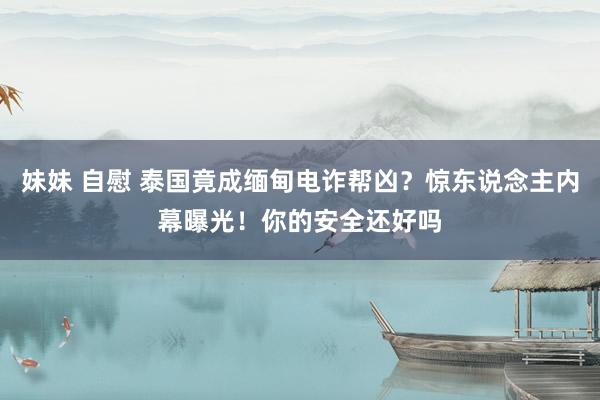 妹妹 自慰 泰国竟成缅甸电诈帮凶？惊东说念主内幕曝光！你的安全还好吗