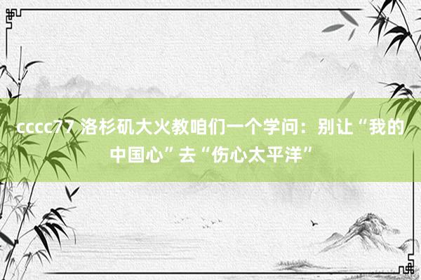 cccc77 洛杉矶大火教咱们一个学问：别让“我的中国心”去“伤心太平洋”