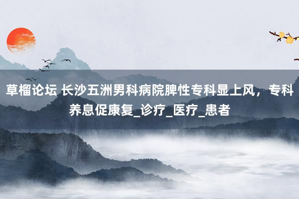 草榴论坛 长沙五洲男科病院脾性专科显上风，专科养息促康复_诊疗_医疗_患者