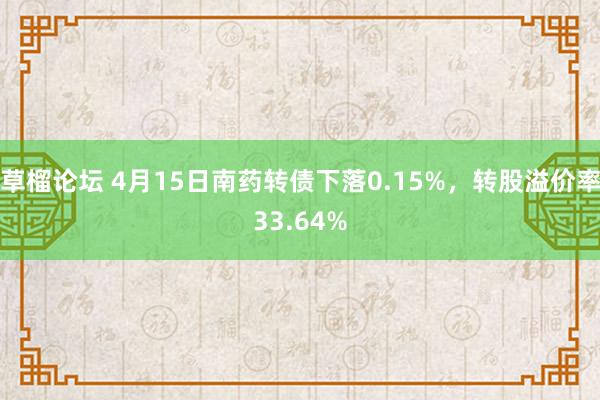 草榴论坛 4月15日南药转债下落0.15%，转股溢价率33.64%