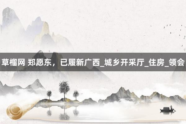 草榴网 郑愿东，已履新广西_城乡开采厅_住房_领会