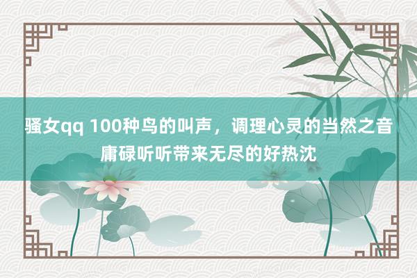 骚女qq 100种鸟的叫声，调理心灵的当然之音庸碌听听带来无尽的好热沈