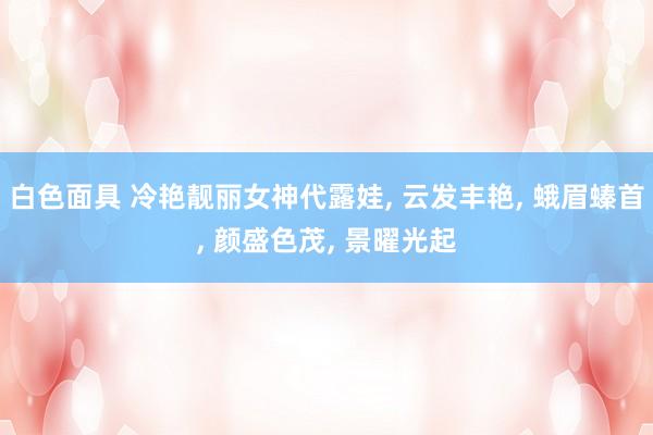 白色面具 冷艳靓丽女神代露娃, 云发丰艳, 蛾眉螓首, 颜盛色茂, 景曜光起